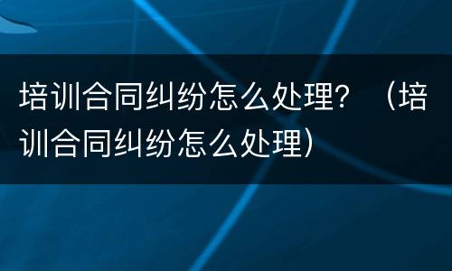 培训合同纠纷怎么处理？（培训合同纠纷怎么处理）