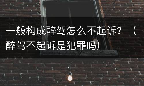 一般构成醉驾怎么不起诉？（醉驾不起诉是犯罪吗）