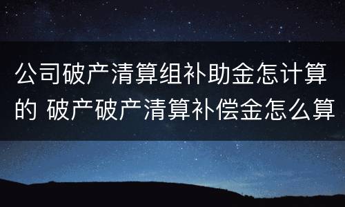 公司破产清算组补助金怎计算的 破产破产清算补偿金怎么算