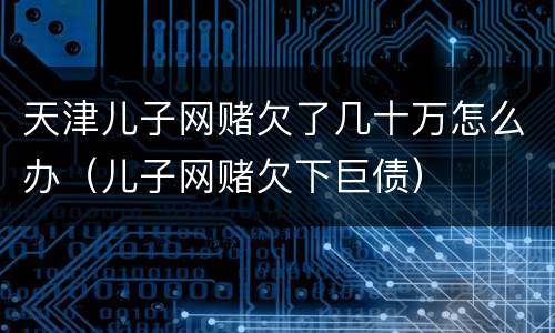 天津儿子网赌欠了几十万怎么办（儿子网赌欠下巨债）