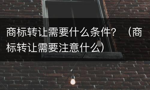 商标转让需要什么条件？（商标转让需要注意什么）