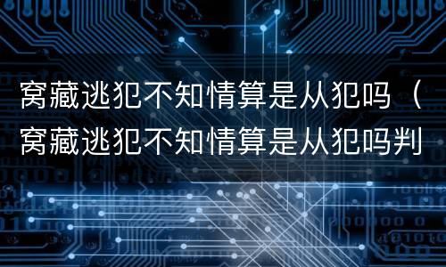窝藏逃犯不知情算是从犯吗（窝藏逃犯不知情算是从犯吗判几年）