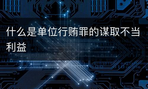 什么是单位行贿罪的谋取不当利益
