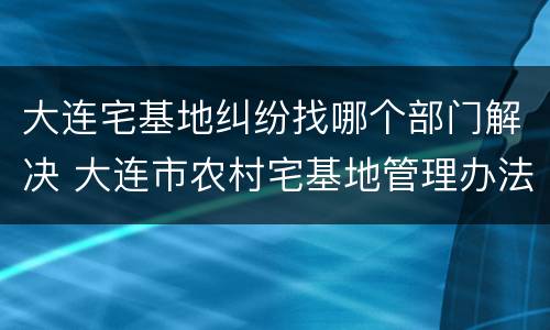 大连宅基地纠纷找哪个部门解决 大连市农村宅基地管理办法