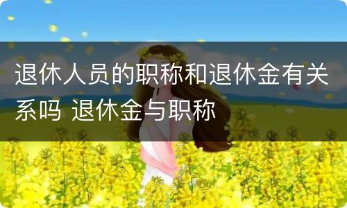 退休人员的职称和退休金有关系吗 退休金与职称