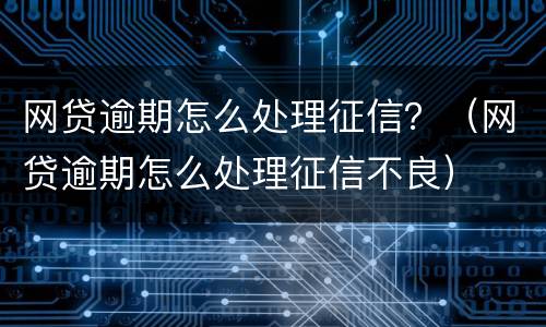 网贷逾期怎么处理征信？（网贷逾期怎么处理征信不良）