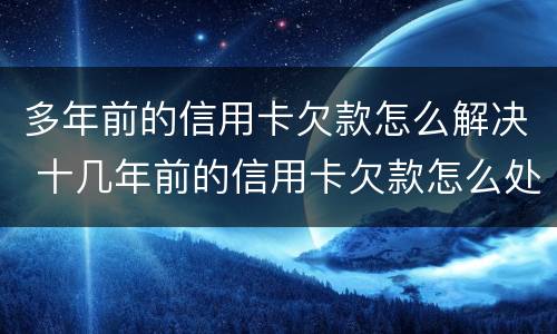 多年前的信用卡欠款怎么解决 十几年前的信用卡欠款怎么处理