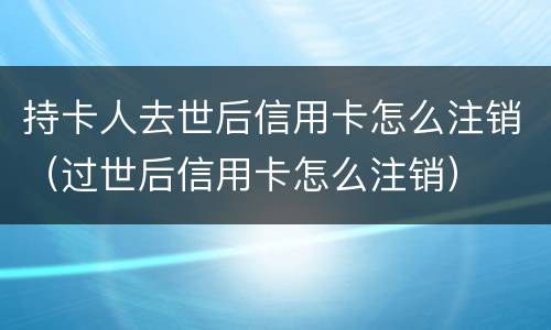 持卡人去世后信用卡怎么注销（过世后信用卡怎么注销）