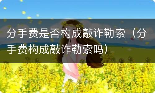 分手费是否构成敲诈勒索（分手费构成敲诈勒索吗）