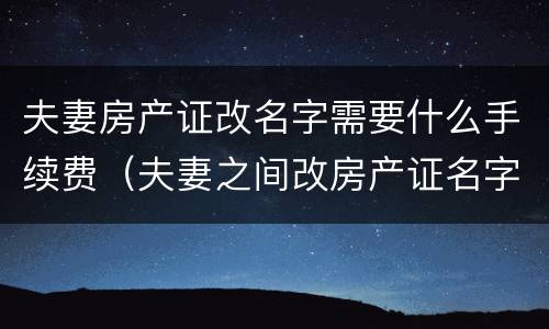 夫妻房产证改名字需要什么手续费（夫妻之间改房产证名字需要费用吗）