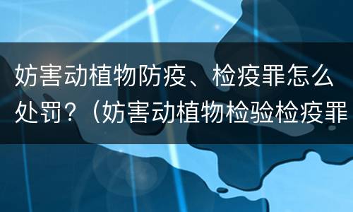 妨害动植物防疫、检疫罪怎么处罚?（妨害动植物检验检疫罪）