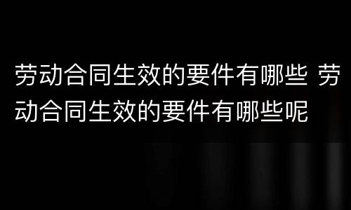 劳动合同生效的要件有哪些 劳动合同生效的要件有哪些呢