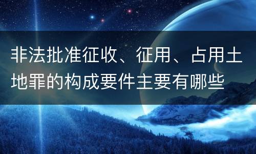 非法批准征收、征用、占用土地罪的构成要件主要有哪些