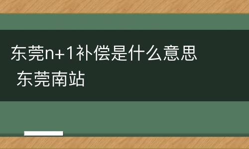 东莞n+1补偿是什么意思 东莞南站
