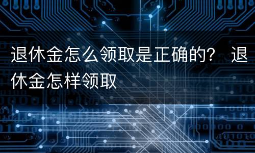 退休金怎么领取是正确的？ 退休金怎样领取