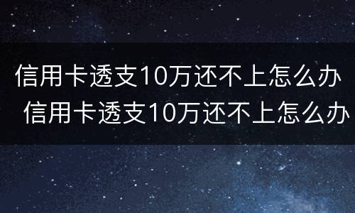 信用卡透支10万还不上怎么办 信用卡透支10万还不上怎么办呀