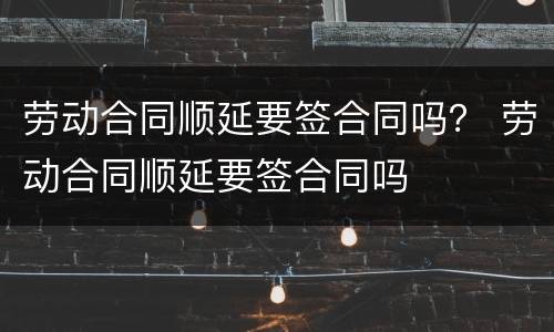劳动合同顺延要签合同吗？ 劳动合同顺延要签合同吗
