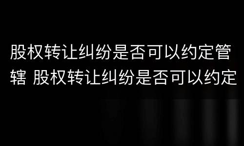 股权转让纠纷是否可以约定管辖 股权转让纠纷是否可以约定管辖法院