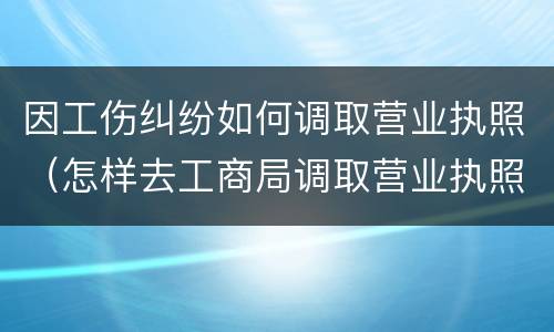 因工伤纠纷如何调取营业执照（怎样去工商局调取营业执照）