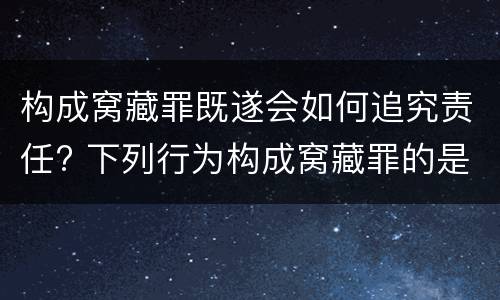 构成窝藏罪既遂会如何追究责任? 下列行为构成窝藏罪的是
