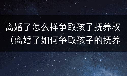 离婚了怎么样争取孩子抚养权（离婚了如何争取孩子的抚养权）