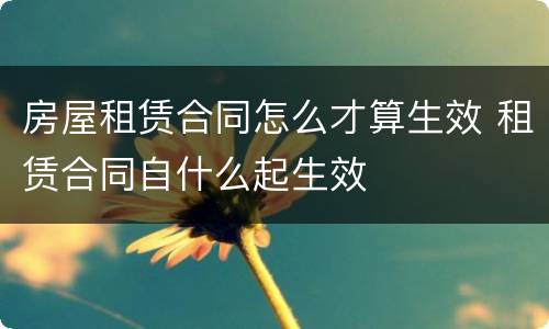 房屋租赁合同怎么才算生效 租赁合同自什么起生效