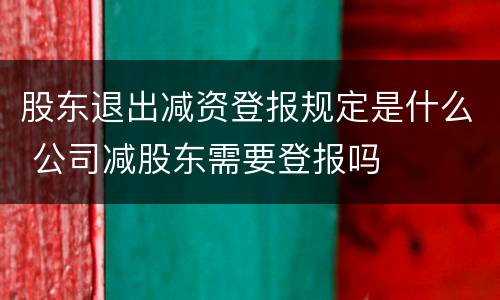 股东退出减资登报规定是什么 公司减股东需要登报吗