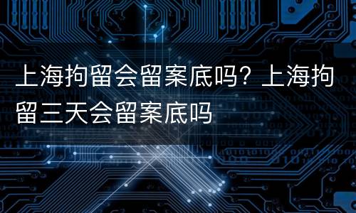 上海拘留会留案底吗? 上海拘留三天会留案底吗