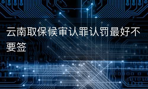 云南取保候审认罪认罚最好不要签