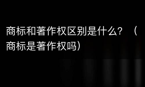 商标和著作权区别是什么？（商标是著作权吗）