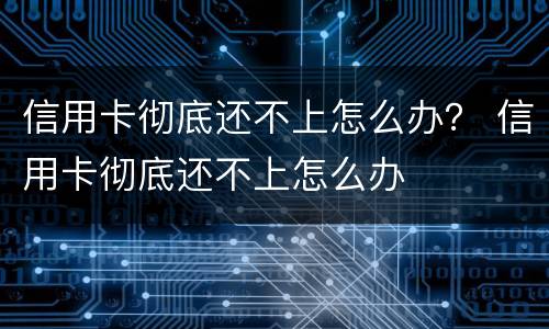 信用卡彻底还不上怎么办？ 信用卡彻底还不上怎么办