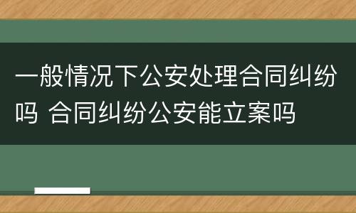 一般情况下公安处理合同纠纷吗 合同纠纷公安能立案吗