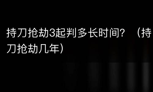 持刀抢劫3起判多长时间？（持刀抢劫几年）