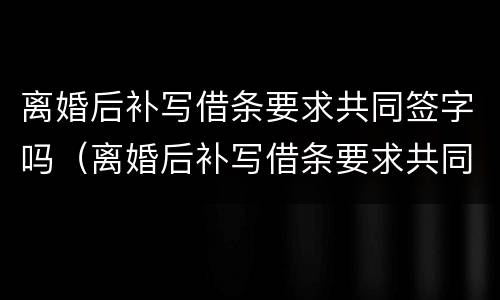 离婚后补写借条要求共同签字吗（离婚后补写借条要求共同签字吗有效吗）