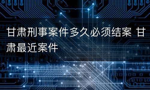 甘肃刑事案件多久必须结案 甘肃最近案件