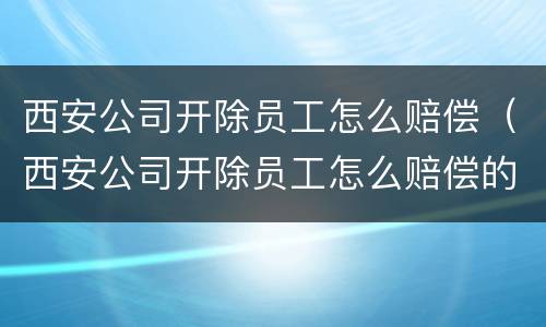 西安公司开除员工怎么赔偿（西安公司开除员工怎么赔偿的）