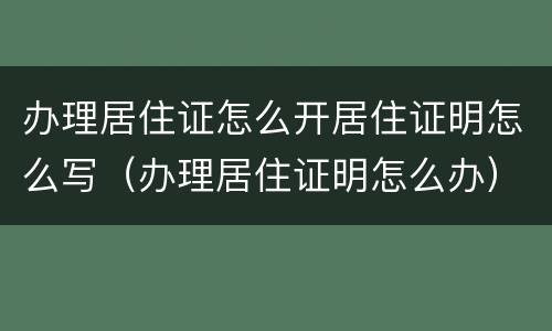 办理居住证怎么开居住证明怎么写（办理居住证明怎么办）