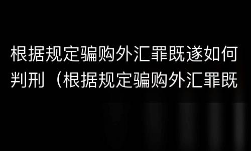 根据规定骗购外汇罪既遂如何判刑（根据规定骗购外汇罪既遂如何判刑案例）