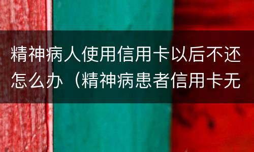 精神病人使用信用卡以后不还怎么办（精神病患者信用卡无力偿还怎么办）