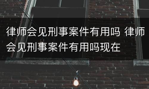 律师会见刑事案件有用吗 律师会见刑事案件有用吗现在