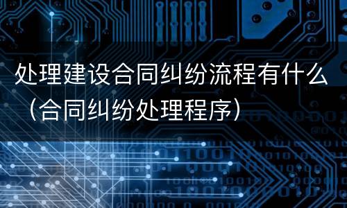 处理建设合同纠纷流程有什么（合同纠纷处理程序）