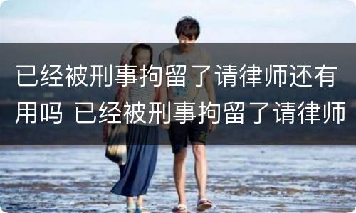 已经被刑事拘留了请律师还有用吗 已经被刑事拘留了请律师还有用吗