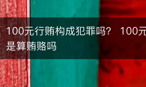 100元行贿构成犯罪吗？ 100元是算贿赂吗