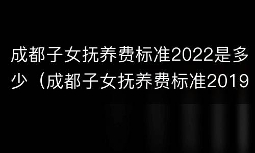 成都子女抚养费标准2022是多少（成都子女抚养费标准2019）