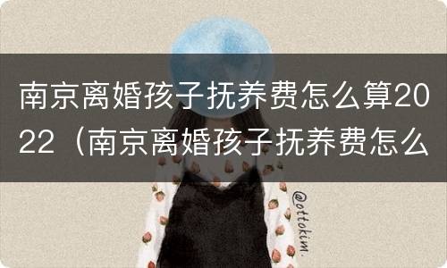 南京离婚孩子抚养费怎么算2022（南京离婚孩子抚养费怎么算2022年）