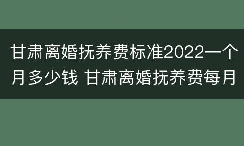 甘肃离婚抚养费标准2022一个月多少钱 甘肃离婚抚养费每月多少