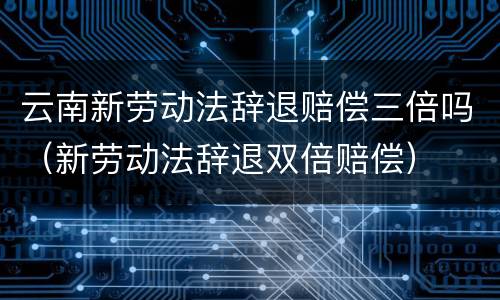 云南新劳动法辞退赔偿三倍吗（新劳动法辞退双倍赔偿）