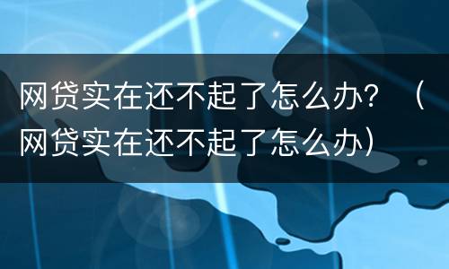 网贷实在还不起了怎么办？（网贷实在还不起了怎么办）