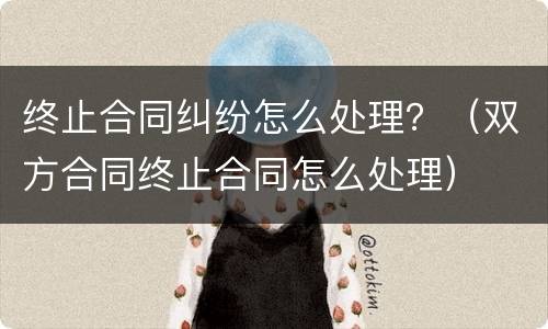 终止合同纠纷怎么处理？（双方合同终止合同怎么处理）
