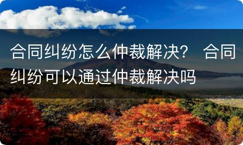 合同纠纷怎么仲裁解决？ 合同纠纷可以通过仲裁解决吗